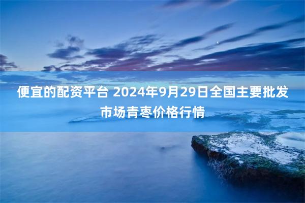 便宜的配资平台 2024年9月29日全国主要批发市场青枣价格行情