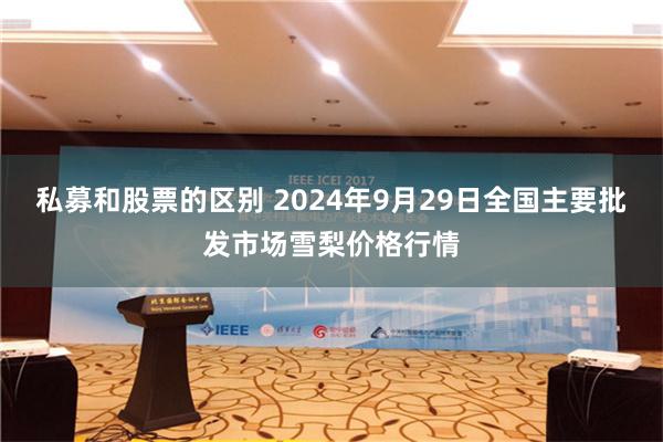 私募和股票的区别 2024年9月29日全国主要批发市场雪梨价格行情