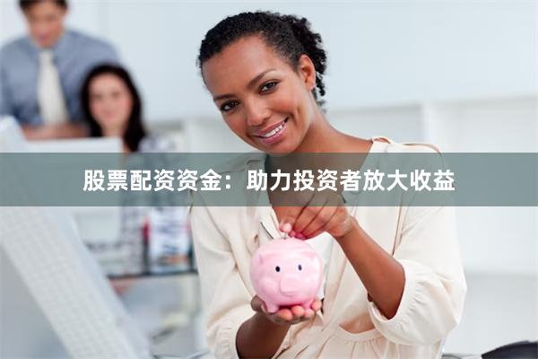 股票配资资金：助力投资者放大收益