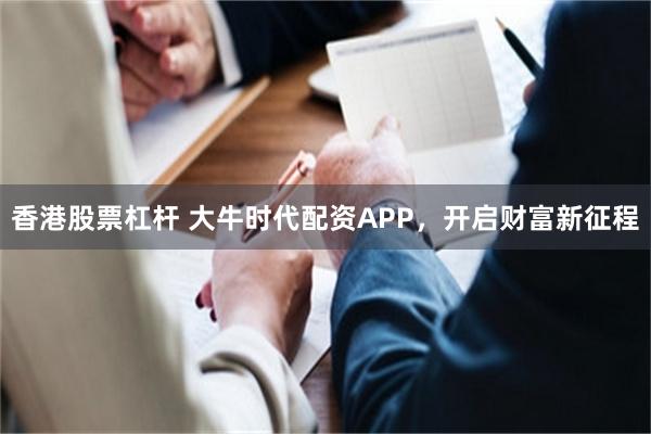 香港股票杠杆 大牛时代配资APP，开启财富新征程