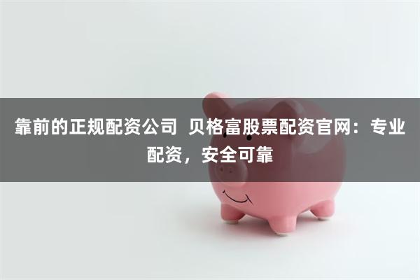 靠前的正规配资公司  贝格富股票配资官网：专业配资，安全可靠