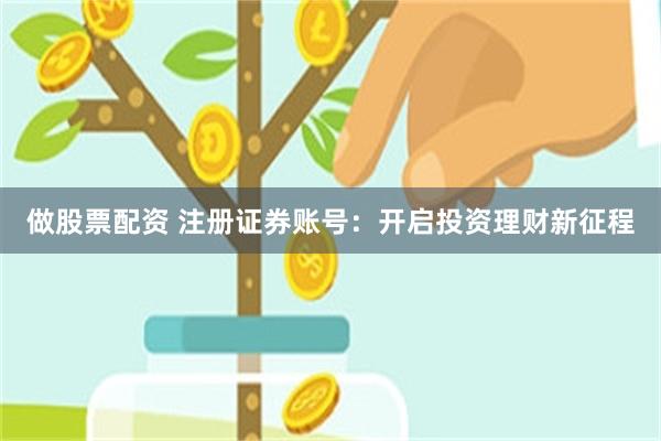 做股票配资 注册证券账号：开启投资理财新征程