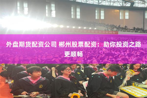 外盘期货配资公司 郴州股票配资：助你投资之路更顺畅