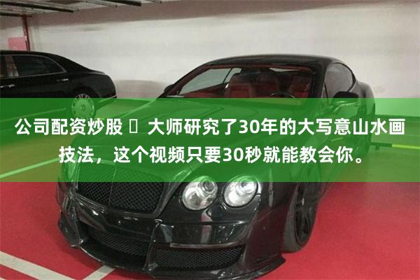 公司配资炒股 ✨大师研究了30年的大写意山水画技法，这个视频只要30秒就能教会你。