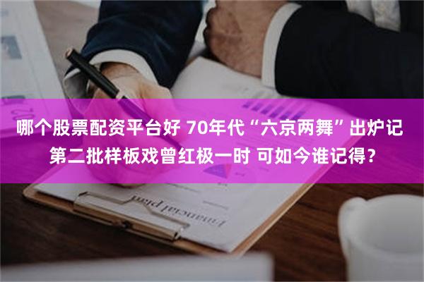 哪个股票配资平台好 70年代“六京两舞”出炉记 第二批样板戏曾红极一时 可如今谁记得？
