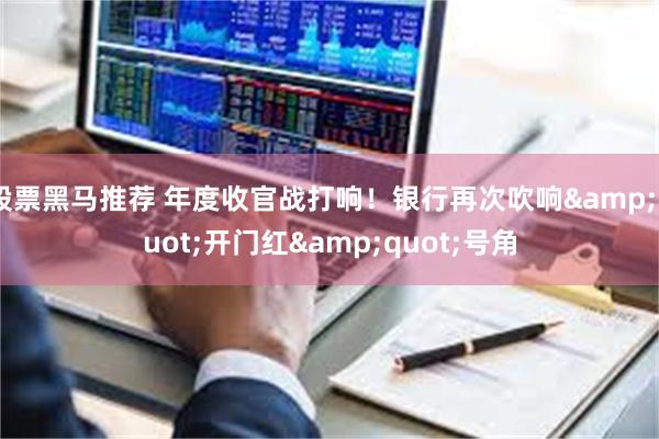 股票黑马推荐 年度收官战打响！银行再次吹响&quot;开门红&quot;号角