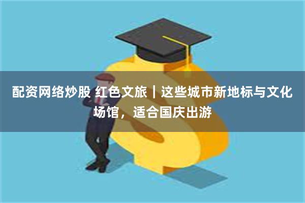 配资网络炒股 红色文旅｜这些城市新地标与文化场馆，适合国庆出游