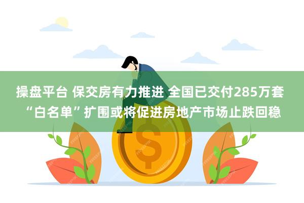 操盘平台 保交房有力推进 全国已交付285万套 “白名单”扩围或将促进房地产市场止跌回稳