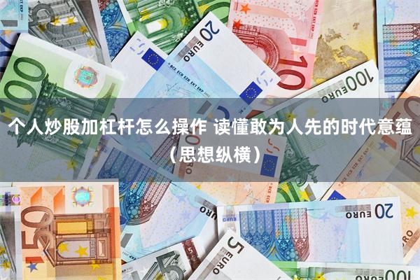 个人炒股加杠杆怎么操作 读懂敢为人先的时代意蕴（思想纵横）