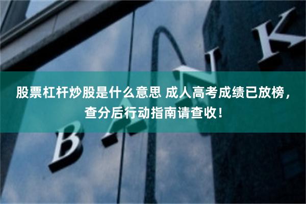 股票杠杆炒股是什么意思 成人高考成绩已放榜，查分后行动指南请查收！