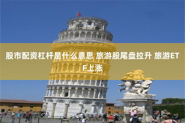 股市配资杠杆是什么意思 旅游股尾盘拉升 旅游ETF上涨