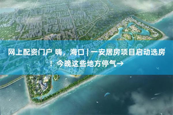 网上配资门户 嗨，海口 | 一安居房项目启动选房！今晚这些地方停气→