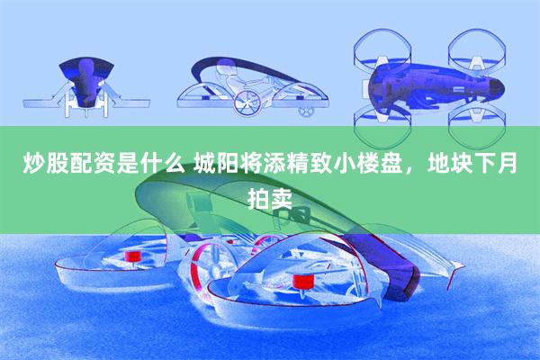 炒股配资是什么 城阳将添精致小楼盘，地块下月拍卖