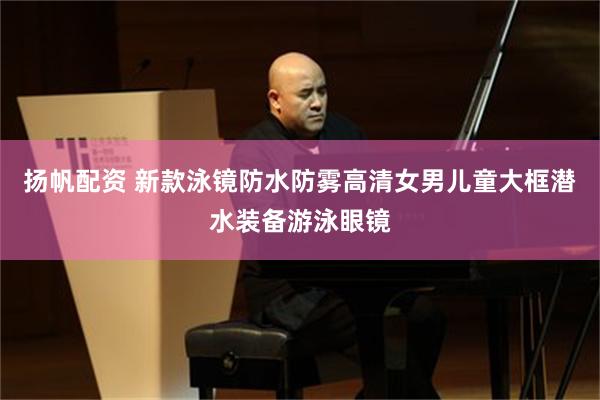 扬帆配资 新款泳镜防水防雾高清女男儿童大框潜水装备游泳眼镜