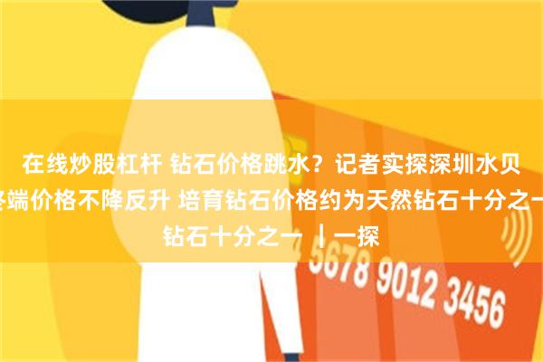 在线炒股杠杆 钻石价格跳水？记者实探深圳水贝市场：终端价格不降反升 培育钻石价格约为天然钻石十分之一 ︱一探
