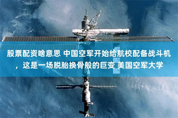 股票配资啥意思 中国空军开始给航校配备战斗机，这是一场脱胎换骨般的巨变 美国空军大学