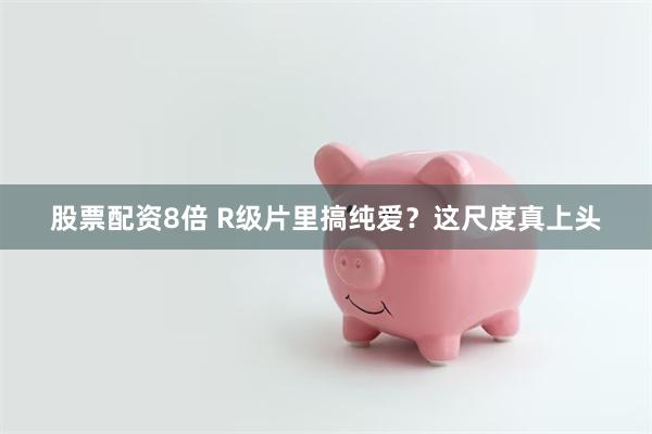 股票配资8倍 R级片里搞纯爱？这尺度真上头