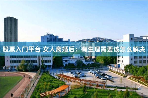 股票入门平台 女人离婚后：有生理需要该怎么解决