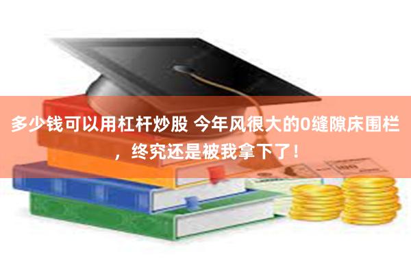 多少钱可以用杠杆炒股 今年风很大的0缝隙床围栏，终究还是被我拿下了！