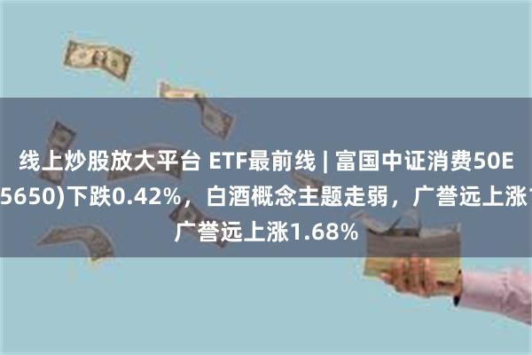 线上炒股放大平台 ETF最前线 | 富国中证消费50ETF(515650)下跌0.42%，白酒概念主题走弱，广誉远上涨1.68%