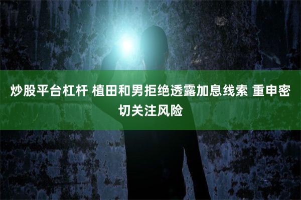 炒股平台杠杆 植田和男拒绝透露加息线索 重申密切关注风险