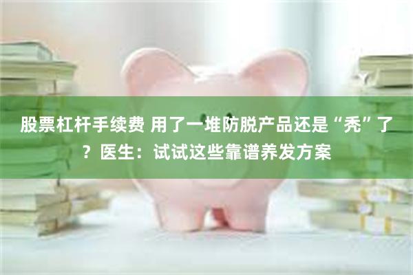 股票杠杆手续费 用了一堆防脱产品还是“秃”了？医生：试试这些靠谱养发方案
