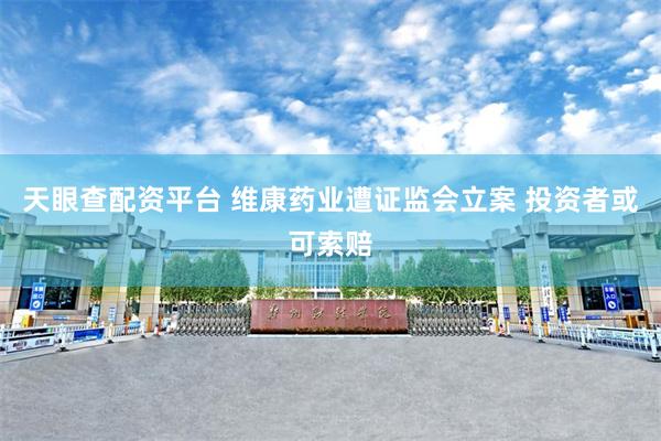 天眼查配资平台 维康药业遭证监会立案 投资者或可索赔