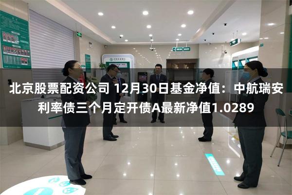 北京股票配资公司 12月30日基金净值：中航瑞安利率债三个月定开债A最新净值1.0289
