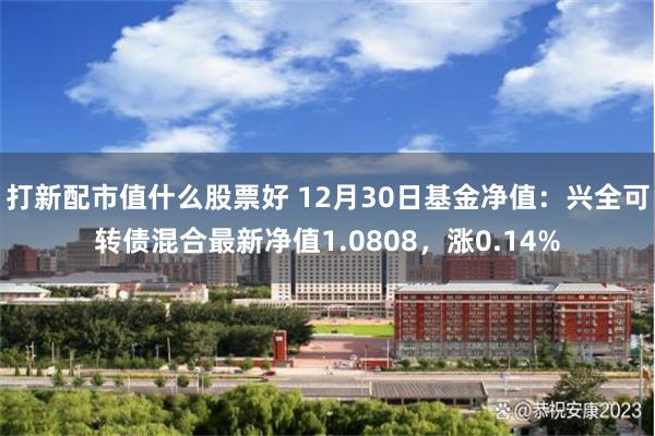 打新配市值什么股票好 12月30日基金净值：兴全可转债混合最新净值1.0808，涨0.14%