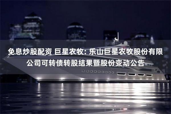 免息炒股配资 巨星农牧: 乐山巨星农牧股份有限公司可转债转股结果暨股份变动公告