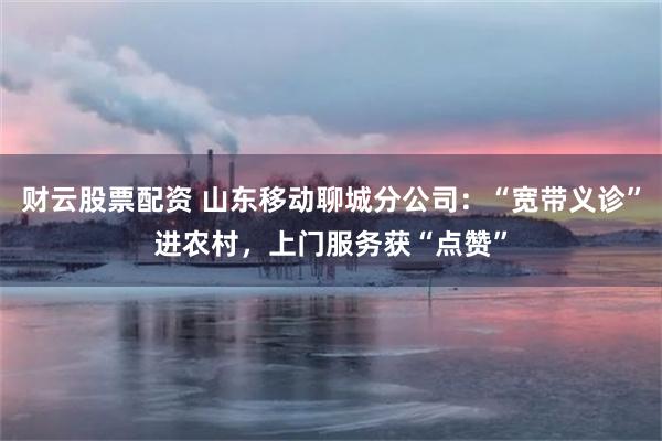 财云股票配资 山东移动聊城分公司：“宽带义诊”进农村，上门服务获“点赞”