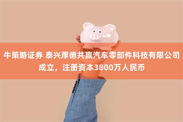牛策略证券 泰兴厚德共赢汽车零部件科技有限公司成立，注册资本3800万人民币