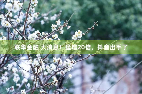 联华金融 大消息！猛增20倍，抖音出手了