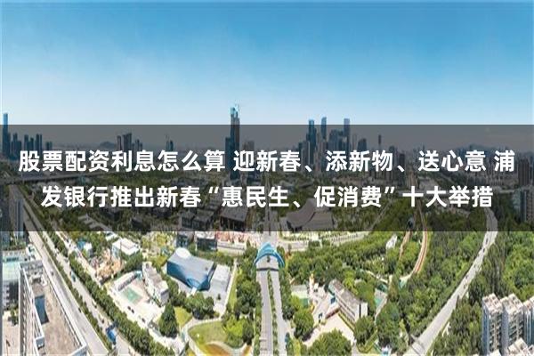 股票配资利息怎么算 迎新春、添新物、送心意 浦发银行推出新春“惠民生、促消费”十大举措
