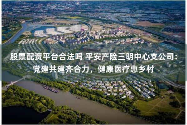 股票配资平台合法吗 平安产险三明中心支公司：党建共建齐合力，健康医疗惠乡村