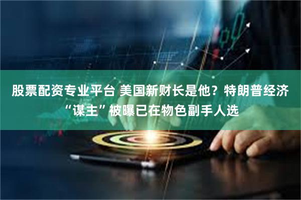 股票配资专业平台 美国新财长是他？特朗普经济“谋主”被曝已在物色副手人选