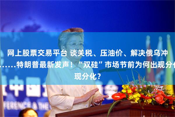 网上股票交易平台 谈关税、压油价、解决俄乌冲突……特朗普最新发声！“双硅”市场节前为何出现分化？