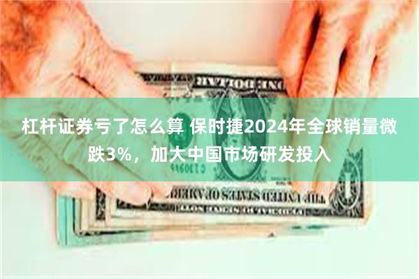 杠杆证券亏了怎么算 保时捷2024年全球销量微跌3%，加大中国市场研发投入