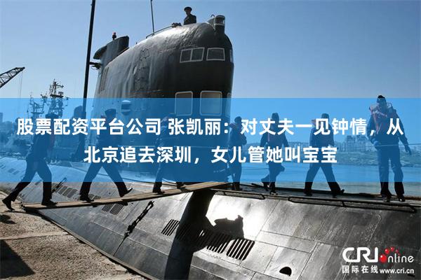 股票配资平台公司 张凯丽：对丈夫一见钟情，从北京追去深圳，女儿管她叫宝宝