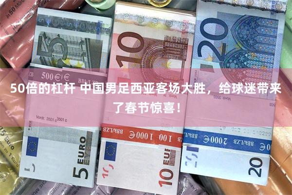 50倍的杠杆 中国男足西亚客场大胜，给球迷带来了春节惊喜！