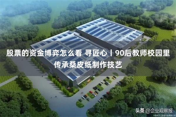股票的资金博弈怎么看 寻匠心丨90后教师校园里传承桑皮纸制作技艺