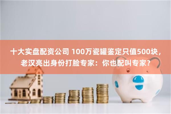 十大实盘配资公司 100万瓷罐鉴定只值500块，老汉亮出身份打脸专家：你也配叫专家？