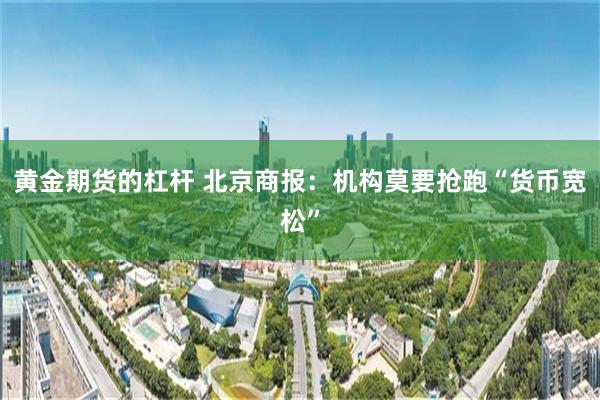 黄金期货的杠杆 北京商报：机构莫要抢跑“货币宽松”