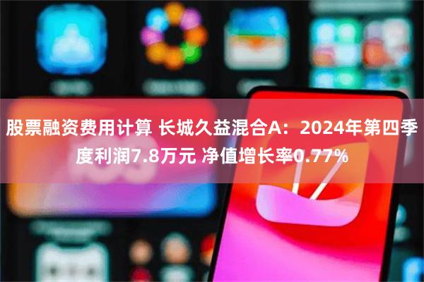 股票融资费用计算 长城久益混合A：2024年第四季度利润7.8万元 净值增长率0.77%