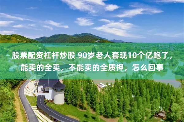 股票配资杠杆炒股 90岁老人套现10个亿跑了，能卖的全卖，不能卖的全质押，怎么回事