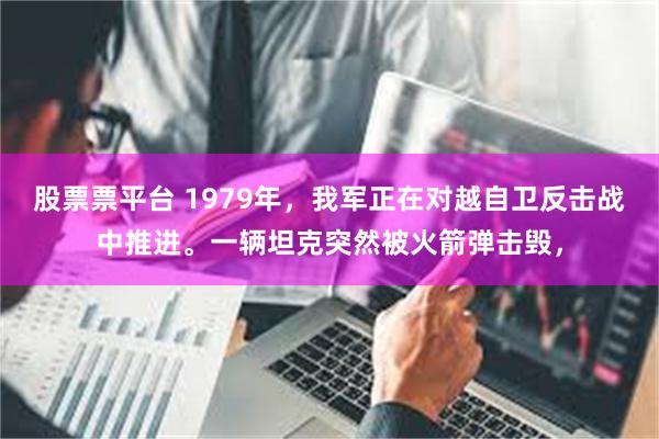 股票票平台 1979年，我军正在对越自卫反击战中推进。一辆坦克突然被火箭弹击毁，