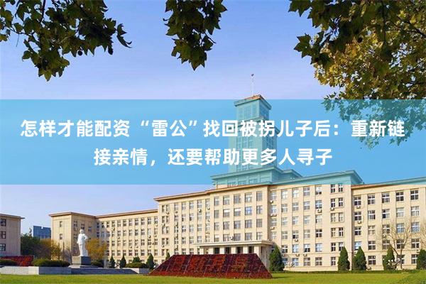 怎样才能配资 “雷公”找回被拐儿子后：重新链接亲情，还要帮助更多人寻子