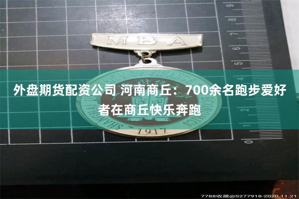 外盘期货配资公司 河南商丘：700余名跑步爱好者在商丘快乐奔跑