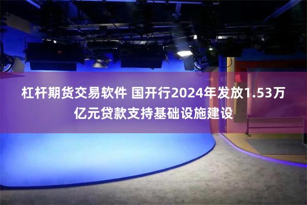 杠杆期货交易软件 国开行2024年发放1.53万亿元贷款支持基础设施建设