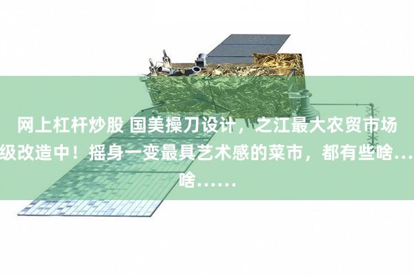 网上杠杆炒股 国美操刀设计，之江最大农贸市场升级改造中！摇身一变最具艺术感的菜市，都有些啥……